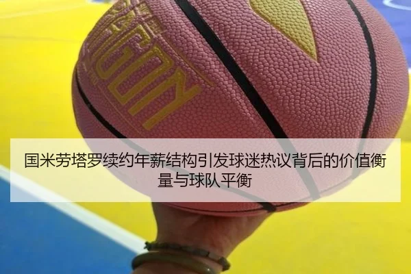 国米劳塔罗续约年薪结构引发球迷热议背后的价值衡量与球队平衡