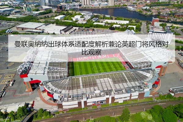 曼联奥纳纳出球体系适配度解析兼论英超门将风格对比观察