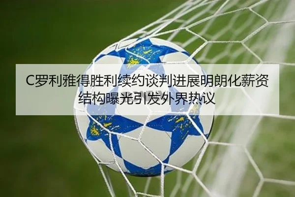 C罗利雅得胜利续约谈判进展明朗化薪资结构曝光引发外界热议