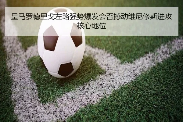 皇马罗德里戈左路强势爆发会否撼动维尼修斯进攻核心地位