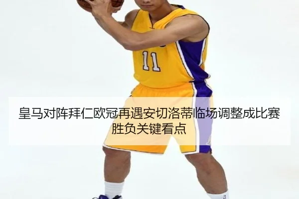 皇马对阵拜仁欧冠再遇安切洛蒂临场调整成比赛胜负关键看点